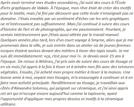Après avoir terminé mes études secondaires, j’ai suivi des cours à l’École d’arts graphiques de Vakalo. À l'époque, mon rêve était de créer des motifs pour le textile, mais j'ai fini par découvrir que cette école n'enseignait pas ce domaine. J'étais envahie par un sentiment d'échec car les arts graphiques ne m'intéressaient pas suffisamment. Mais j’ai continué à suivre des cours d’histoire de l’art et de photographie, qui me passionnaient. Pourtant, je sentais intérieurement que j’étais aussi attirée par le travail manuel. Quelques années plus tard, lors d'un court voyage à Smyrne, alors que je me promenais dans la ville, je suis entrée dans un atelier où de jeunes femmes turques étaient assises devant des métiers à tisser des tapis noués. Je me suis dit immédiatement: «ça, c’est pour moi !». Je devais avoir 25 ans à l'époque. De retour à Athènes, j'ai pris soin de suivre des cours de tissage et en six mois j'ai appris à la fois à tisser et à teindre mes fils avec des teintures végétales. Ensuite, j'ai acheté mon propre métier à tisser à la maison. Une bonne amie à moi, voyant mes tissages, m'a encouragée à continuer et à en faire mon activité principale. Parallèlement au tissage, je travaillais aux côtés d'Alexandra Solomou, qui peignait sur céramique, et j'ai ainsi appris cet art qui m'occupe encore aujourd'hui comme la tapisserie, ayant l'opportunité d'appliquer mes propres dessins et motifs à la céramique utilitaire.
