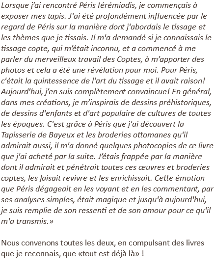 Lorsque j’ai rencontré Péris Iérémiadis, je commençais à exposer mes tapis. J'ai été profondément influencée par le regard de Péris sur la manière dont j'abordais le tissage et les thèmes que je tissais. Il m'a demandé si je connaissais le tissage copte, qui m’était inconnu, et a commencé à me parler du merveilleux travail des Coptes, à m’apporter des photos et cela a été une révélation pour moi. Pour Péris, c'était la quintessence de l'art du tissage et il avait raison! Aujourd’hui, j’en suis complètement convaincue! En général, dans mes créations, je m’inspirais de dessins préhistoriques, de dessins d'enfants et d'art populaire de cultures de toutes les époques. C'est grâce à Péris que j'ai découvert la Tapisserie de Bayeux et les broderies ottomanes qu'il admirait aussi, il m'a donné quelques photocopies de ce livre que j'ai acheté par la suite. J’étais frappée par la manière dont il admirait et pénétrait toutes ces œuvres et broderies coptes, les faisait revivre et les enrichissait. Cette émotion que Péris dégageait en les voyant et en les commentant, par ses analyses simples, était magique et jusqu'à aujourd'hui, je suis remplie de son ressenti et de son amour pour ce qu'il m'a transmis.» Nous convenons toutes les deux, en compulsant des livres que je reconnais, que «tout est déjà là» ! 