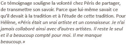 Ce témoignage souligne la volonté chez Péris de partager, de transmettre son savoir. Parce que lui-même savait ce qu’il devait à la tradition et à l’étude de cette tradition. Pour Hélène, «Péris était un vrai artiste et un connaisseur. Je n’ai jamais collaboré ainsi avec d’autres artistes. Il reste le seul et il a beaucoup compté pour moi. Il me manque beaucoup.»