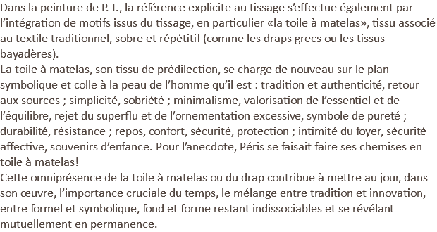 Dans la peinture de P. I., la référence explicite au tissage s’effectue également par l’intégration de motifs issus du tissage, en particulier «la toile à matelas», tissu associé au textile traditionnel, sobre et répétitif (comme les draps grecs ou les tissus bayadères). La toile à matelas, son tissu de prédilection, se charge de nouveau sur le plan symbolique et colle à la peau de l’homme qu’il est : tradition et authenticité, retour aux sources ; simplicité, sobriété ; minimalisme, valorisation de l’essentiel et de l’équilibre, rejet du superflu et de l’ornementation excessive, symbole de pureté ; durabilité, résistance ; repos, confort, sécurité, protection ; intimité du foyer, sécurité affective, souvenirs d’enfance. Pour l’anecdote, Péris se faisait faire ses chemises en toile à matelas! Cette omniprésence de la toile à matelas ou du drap contribue à mettre au jour, dans son œuvre, l’importance cruciale du temps, le mélange entre tradition et innovation, entre formel et symbolique, fond et forme restant indissociables et se révélant mutuellement en permanence.