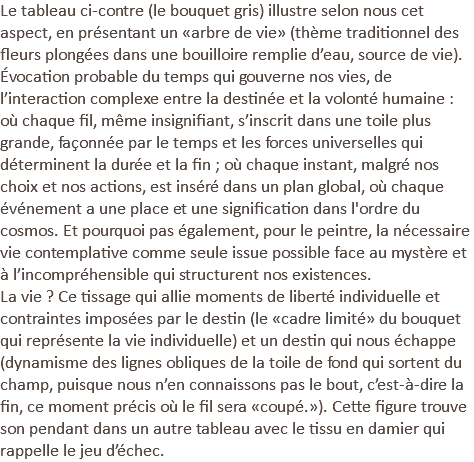 Le tableau ci-contre (le bouquet gris) illustre selon nous cet aspect, en présentant un «arbre de vie» (thème traditionnel des fleurs plongées dans une bouilloire remplie d’eau, source de vie). Évocation probable du temps qui gouverne nos vies, de l’interaction complexe entre la destinée et la volonté humaine : où chaque fil, même insignifiant, s’inscrit dans une toile plus grande, façonnée par le temps et les forces universelles qui déterminent la durée et la fin ; où chaque instant, malgré nos choix et nos actions, est inséré dans un plan global, où chaque événement a une place et une signification dans l'ordre du cosmos. Et pourquoi pas également, pour le peintre, la nécessaire vie contemplative comme seule issue possible face au mystère et à l’incompréhensible qui structurent nos existences. La vie ? Ce tissage qui allie moments de liberté individuelle et contraintes imposées par le destin (le «cadre limité» du bouquet qui représente la vie individuelle) et un destin qui nous échappe (dynamisme des lignes obliques de la toile de fond qui sortent du champ, puisque nous n’en connaissons pas le bout, c’est-à-dire la fin, ce moment précis où le fil sera «coupé.»). Cette figure trouve son pendant dans un autre tableau avec le tissu en damier qui rappelle le jeu d’échec.