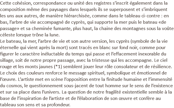 Cette cohésion, correspondance ou unité des registres s’inscrit également dans la composition même des paysages dans lesquels ils se superposent et s’imbriquent les uns aux autres, de manière hiérarchisée, comme dans le tableau ci-contre : en bas, l’arbre de vie accompagné de cyprès, qui supporte la mer puis le bateau «de passage» et sa cheminée fumante, plus haut, la chaine des montagnes sous la voûte céleste lorsque trône la lune. Le bateau, la mer, l’arbre de vie et son autre version, les cyprès (symbole de la vie éternelle qui vient après la mort) sont tracés en blanc sur fond noir, comme pour figurer le caractère inéluctable du temps qui passe et l’effacement inexorable du sillage, soit de notre propre passage, avec la tristesse qui les accompagne. Le ciel rouge et les monts jaunes (*1) semblent jouer leur rôle consolateur et de résilience. Le choix des couleurs renforce le message spirituel, symbolique et émotionnel de l’œuvre. L’artiste met en scène l’opposition entre la finitude humaine et l’immensité du cosmos, le questionnement sous-jacent de tout homme sur le sens de l’existence et sur sa place dans l’univers. La question de notre fragilité existentielle semble à la base de l’inspiration de l’artiste et de l’élaboration de son œuvre et confère au tableau son sens et sa profondeur.