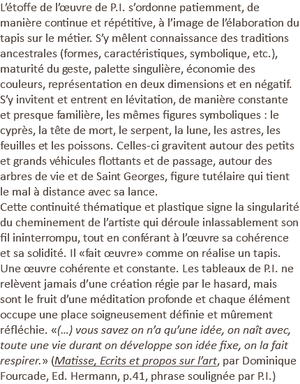 L’étoffe de l’œuvre de P.I. s’ordonne patiemment, de manière continue et répétitive, à l’image de l’élaboration du tapis sur le métier. S’y mêlent connaissance des traditions ancestrales (formes, caractéristiques, symbolique, etc.), maturité du geste, palette singulière, économie des couleurs, représentation en deux dimensions et en négatif. S’y invitent et entrent en lévitation, de manière constante et presque familière, les mêmes figures symboliques : le cyprès, la tête de mort, le serpent, la lune, les astres, les feuilles et les poissons. Celles-ci gravitent autour des petits et grands véhicules flottants et de passage, autour des arbres de vie et de Saint Georges, figure tutélaire qui tient le mal à distance avec sa lance. Cette continuité thématique et plastique signe la singularité du cheminement de l’artiste qui déroule inlassablement son fil ininterrompu, tout en conférant à l’œuvre sa cohérence et sa solidité. Il «fait œuvre» comme on réalise un tapis. Une œuvre cohérente et constante. Les tableaux de P.I. ne relèvent jamais d’une création régie par le hasard, mais sont le fruit d’une méditation profonde et chaque élément occupe une place soigneusement définie et mûrement réfléchie. «(…) vous savez on n’a qu’une idée, on naît avec, toute une vie durant on développe son idée fixe, on la fait respirer.» (Matisse, Ecrits et propos sur l’art, par Dominique Fourcade, Ed. Hermann, p.41, phrase soulignée par P.I.) 