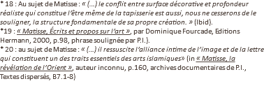 * 18 : Au sujet de Matisse : « (…) le conflit entre surface décorative et profondeur réaliste qui constitue l’être même de la tapisserie est aussi, nous ne cesserons de le souligner, la structure fondamentale de sa propre création. » (Ibid). *19 : « Matisse, Écrits et propos sur l’art », par Dominique Fourcade, Editions Hermann, 2000, p.98, phrase soulignée par P.I.). * 20 : au sujet de Matisse : « (…) il ressuscite l’alliance intime de l’image et de la lettre qui constituent un des traits essentiels des arts islamiques» (in « Matisse, la révélation de l’Orient », auteur inconnu, p.160, archives documentaires de P.I., Textes dispersés, B7.1-8)