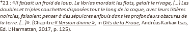 *21 : «Il faisait un froid de loup. Le Vorias mordait les flots, gelait le rivage, (…) Les doubles et triples couchettes disposées tout le long de la coque, avec leurs litières noircies, faisaient penser à des sépulcres enfouis dans les profondeurs obscures de la terre. (…)». (Chapitre « Version divine », in Dits de la Proue, Andréas Karkavitsas, Ed. L’Harmattan, 2017, p. 125).