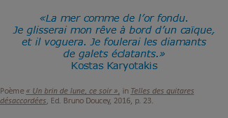 «La mer comme de l’or fondu. Je glisserai mon rêve à bord d’un caïque, et il voguera. Je foulerai les diamants de galets éclatants.» Kostas Karyotakis Poème « Un brin de lune, ce soir », in Telles des guitares désaccordées, Ed. Bruno Doucey, 2016, p. 23.