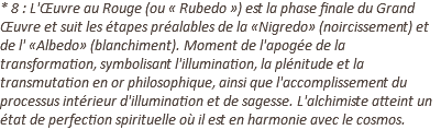 * 8 : L'Œuvre au Rouge (ou « Rubedo ») est la phase finale du Grand Œuvre et suit les étapes préalables de la «Nigredo» (noircissement) et de l' «Albedo» (blanchiment). Moment de l'apogée de la transformation, symbolisant l'illumination, la plénitude et la transmutation en or philosophique, ainsi que l'accomplissement du processus intérieur d'illumination et de sagesse. L'alchimiste atteint un état de perfection spirituelle où il est en harmonie avec le cosmos.