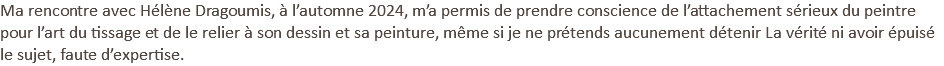 Ma rencontre avec Hélène Dragoumis, à l’automne 2024, m’a permis de prendre conscience de l’attachement sérieux du peintre pour l’art du tissage et de le relier à son dessin et sa peinture, même si je ne prétends aucunement détenir La vérité ni avoir épuisé le sujet, faute d’expertise. 