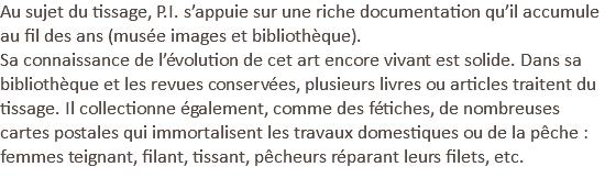 Au sujet du tissage, P.I. s’appuie sur une riche documentation qu’il accumule au fil des ans (musée images et bibliothèque). Sa connaissance de l’évolution de cet art encore vivant est solide. Dans sa bibliothèque et les revues conservées, plusieurs livres ou articles traitent du tissage. Il collectionne également, comme des fétiches, de nombreuses cartes postales qui immortalisent les travaux domestiques ou de la pêche : femmes teignant, filant, tissant, pêcheurs réparant leurs filets, etc.
