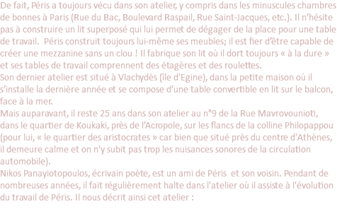 De fait, Péris a toujours vécu dans son atelier, y compris dans les minuscules chambres de bonnes à Paris (Rue du Bac, Boulevard Raspail, Rue Saint-Jacques, etc.). Il n’hésite pas à construire un lit superposé qui lui permet de dégager de la place pour une table de travail. Péris construit toujours lui-même ses meubles; il est fier d’être capable de créer une mezzanine sans un clou ! Il fabrique son lit où il dort toujours « à la dure » et ses tables de travail comprennent des étagères et des roulettes. Son dernier atelier est situé à Vlachydès (île d'Egine), dans la petite maison où il s’installe la dernière année et se compose d’une table convertible en lit sur le balcon, face à la mer. Mais auparavant, il reste 25 ans dans son atelier au n°9 de la Rue Mavrovounioti, dans le quartier de Koukaki, près de l’Acropole, sur les flancs de la colline Philopappou (pour lui, « le quartier des aristocrates » car bien que situé près du centre d'Athènes, il demeure calme et on n'y subit pas trop les nuisances sonores de la circulation automobile). Nikos Panayiotopoulos, écrivain poète, est un ami de Péris et son voisin. Pendant de nombreuses années, il fait régulièrement halte dans l'atelier où il assiste à l'évolution du travail de Péris. Il nous décrit ainsi cet atelier : 