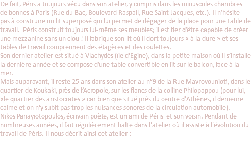 De fait, Péris a toujours vécu dans son atelier, y compris dans les minuscules chambres de bonnes à Paris (Rue du Bac, Boulevard Raspail, Rue Saint-Jacques, etc.). Il n’hésite pas à construire un lit superposé qui lui permet de dégager de la place pour une table de travail. Péris construit toujours lui-même ses meubles; il est fier d’être capable de créer une mezzanine sans un clou ! Il fabrique son lit où il dort toujours « à la dure » et ses tables de travail comprennent des étagères et des roulettes. Son dernier atelier est situé à Vlachydès (île d'Egine), dans la petite maison où il s’installe la dernière année et se compose d’une table convertible en lit sur le balcon, face à la mer. Mais auparavant, il reste 25 ans dans son atelier au n°9 de la Rue Mavrovounioti, dans le quartier de Koukaki, près de l’Acropole, sur les flancs de la colline Philopappou (pour lui, «le quartier des aristocrates » car bien que situé près du centre d'Athènes, il demeure calme et on n'y subit pas trop les nuisances sonores de la circulation automobile). Nikos Panayiotopoulos, écrivain poète, est un ami de Péris et son voisin. Pendant de nombreuses années, il fait régulièrement halte dans l'atelier où il assiste à l'évolution du travail de Péris. Il nous décrit ainsi cet atelier : 