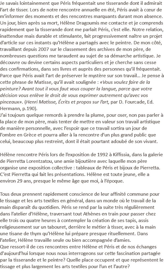 Je savais lointainement que Péris fréquentait une tisserande dont il admirait l’art de tisser. Lors de notre rencontre annuelle en été, Péris avait à cœur de m’informer des moments et des rencontres marquants durant mon absence. Un jour, bien après sa mort, Hélène Dragoumis me contacte et je comprends rapidement que la tisserande dont me parlait Péris, c’est elle. Notre relation, inattendue mais durable et stimulante, fait progressivement naître un projet d’article sur ces instants qu’Hélène a partagés avec le peintre. De mon côté, travaillant depuis 2007 sur le classement des archives de mon père, de nombreuses questions me taraudent au sujet de sa démarche artistique. Je découvre ou devine certains aspects particuliers et je cherche sans cesse des confirmations, dans ses livres et auprès des personnes qu’il fréquentait. Parce que Péris avait l’art de préserver le mystère sur son travail… Je pense à cette phrase de Matisse, qu’il avait soulignée : «Vous voulez faire de la peinture? Avant tout il vous faut vous couper la langue, parce que votre décision vous enlève le droit de vous exprimer autrement qu’avec vos pinceaux». (Henri Matisse, Écrits et propos sur l’art, par D. Fourcade, Ed. Hermann, p.190). J’ai toujours quelque remords à prendre la plume, pour oser, non pas parler à la place de mon père, mais tenter de mettre en valeur son travail artistique de manière personnelle, avec l’espoir que ce travail sortira un jour de l’ombre en Grèce et pourra aller à la rencontre d’un plus grand public que celui, beaucoup plus restreint, dont il était pourtant adoubé de son vivant. Hélène rencontre Péris lors de l’exposition de 1992 à Kiffissia, dans la galerie de Pierretta Lorentzatou, une amie bijoutière avec laquelle mon père organise une exposition collective : tableaux de Péris et bijoux de Pierretta. C’est Pierretta qui fait les présentations. Hélène est toute jeune, elle a environ 29 ans, presque le même âge que moi, à l’époque. Tous deux prennent rapidement conscience de leur affinité commune pour le tissage et les arts textiles en général, dans un monde où le travail de la main disparaît du quotidien. Péris se rend par la suite très régulièrement dans l’atelier d’Hélène, traversant tout Athènes en train pour passer chez elle trois ou quatre heures à contempler la création de ses tapis, assis religieusement sur un tabouret, derrière le métier à tisser, avec à la main une tisane de thym qu’Hélène lui prépare presque rituellement. Dans l’atelier, Hélène travaille seule ou bien accompagnée d’amies. Que ressort-il de ces rencontres entre Hélène et Péris et de nos échanges d'aujourd’hui lorsque nous nous interrogeons sur cette fascination partagée par la tisserande et le peintre? Quelle place occupent et que représentent le tissage et plus largement les arts textiles pour l’un et l’autre? 