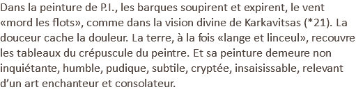 Dans la peinture de P.I., les barques soupirent et expirent, le vent «mord les flots», comme dans la vision divine de Karkavitsas (*21). La douceur cache la douleur. La terre, à la fois «lange et linceul», recouvre les tableaux du crépuscule du peintre. Et sa peinture demeure non inquiétante, humble, pudique, subtile, cryptée, insaisissable, relevant d’un art enchanteur et consolateur.