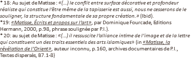* 18: Au sujet de Matisse : «(…) le conflit entre surface décorative et profondeur réaliste qui constitue l’être même de la tapisserie est aussi, nous ne cesserons de le souligner, la structure fondamentale de sa propre création.» (Ibid). *19: «Matisse, Écrits et propos sur l’art», par Dominique Fourcade, Editions Hermann, 2000, p.98, phrase soulignée par P.I.). * 20: au sujet de Matisse : «(…) il ressuscite l’alliance intime de l’image et de la lettre qui constituent un des traits essentiels des arts islamiques» (in «Matisse, la révélation de l’Orient», auteur inconnu, p.160, archives documentaires de P.I., Textes dispersés, B7.1-8)