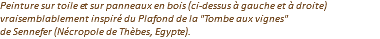 Peinture sur toile et sur panneaux en bois (ci-dessus à gauche et à droite) vraisemblablement inspiré du Plafond de la "Tombe aux vignes" de Sennefer (Nécropole de Thèbes, Egypte).