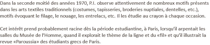 Dans la seconde moitié des années 1970, P.I. observe attentivement de nombreux motifs présents dans les arts textiles traditionnels (costumes, tapisseries, broderies nuptiales, dentelles, etc.), motifs évoquant le filage, le nouage, les entrelacs, etc. Il les étudie au crayon à chaque occasion.   Cet intérêt prend probablement racine dès la période estudiantine, à Paris, lorsqu’il arpentait les salles du Musée de l’Homme, quand il explorait le thème de la ligne et du «fil» et qu’il illustrait la revue «Paroussia» des étudiants grecs de Paris.