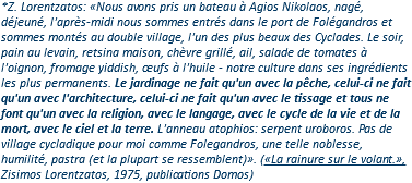 *Z. Lorentzatos: «Nous avons pris un bateau à Agios Nikolaos, nagé, déjeuné, l'après-midi nous sommes entrés dans le port de Folégandros et sommes montés au double village, l'un des plus beaux des Cyclades. Le soir, pain au levain, retsina maison, chèvre grillé, ail, salade de tomates à l'oignon, fromage yiddish, œufs à l'huile - notre culture dans ses ingrédients les plus permanents. Le jardinage ne fait qu'un avec la pêche, celui-ci ne fait qu'un avec l'architecture, celui-ci ne fait qu'un avec le tissage et tous ne font qu'un avec la religion, avec le langage, avec le cycle de la vie et de la mort, avec le ciel et la terre. L'anneau atophios: serpent uroboros. Pas de village cycladique pour moi comme Folegandros, une telle noblesse, humilité, pastra (et la plupart se ressemblent)». («La rainure sur le volant.», Zisimos Lorentzatos, 1975, publications Domos)