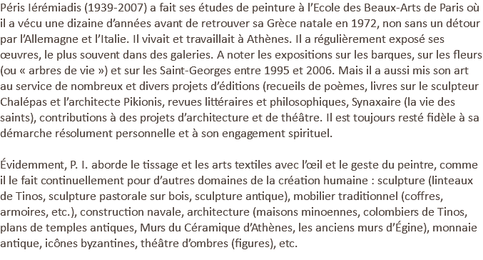 Péris Iérémiadis (1939-2007) a fait ses études de peinture à l’Ecole des Beaux-Arts de Paris où il a vécu une dizaine d’années avant de retrouver sa Grèce natale en 1972, non sans un détour par l’Allemagne et l’Italie. Il vivait et travaillait à Athènes. Il a régulièrement exposé ses œuvres, le plus souvent dans des galeries. A noter les expositions sur les barques, sur les fleurs (ou « arbres de vie ») et sur les Saint-Georges entre 1995 et 2006. Mais il a aussi mis son art au service de nombreux et divers projets d’éditions (recueils de poèmes, livres sur le sculpteur Chalépas et l’architecte Pikionis, revues littéraires et philosophiques, Synaxaire (la vie des saints), contributions à des projets d’architecture et de théâtre. Il est toujours resté fidèle à sa démarche résolument personnelle et à son engagement spirituel. Évidemment, P. I. aborde le tissage et les arts textiles avec l’œil et le geste du peintre, comme il le fait continuellement pour d’autres domaines de la création humaine : sculpture (linteaux de Tinos, sculpture pastorale sur bois, sculpture antique), mobilier traditionnel (coffres, armoires, etc.), construction navale, architecture (maisons minoennes, colombiers de Tinos, plans de temples antiques, Murs du Céramique d’Athènes, les anciens murs d’Égine), monnaie antique, icônes byzantines, théâtre d’ombres (figures), etc.