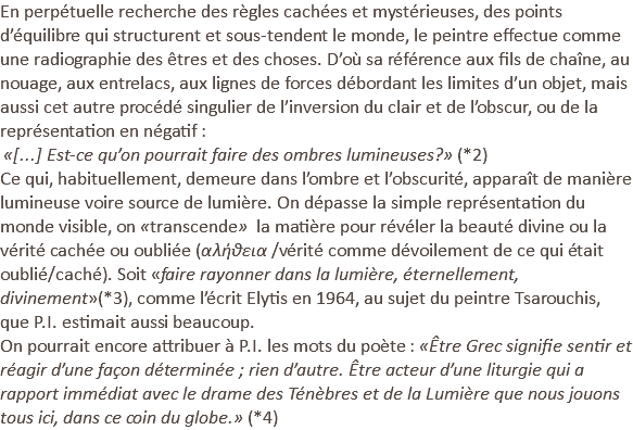En perpétuelle recherche des règles cachées et mystérieuses, des points d’équilibre qui structurent et sous-tendent le monde, le peintre effectue comme une radiographie des êtres et des choses. D’où sa référence aux fils de chaîne, au nouage, aux entrelacs, aux lignes de forces débordant les limites d’un objet, mais aussi cet autre procédé singulier de l’inversion du clair et de l’obscur, ou de la représentation en négatif : «[...] Est-ce qu’on pourrait faire des ombres lumineuses?» (*2) Ce qui, habituellement, demeure dans l’ombre et l’obscurité, apparaît de manière lumineuse voire source de lumière. On dépasse la simple représentation du monde visible, on «transcende» la matière pour révéler la beauté divine ou la vérité cachée ou oubliée (αλήθεια /vérité comme dévoilement de ce qui était oublié/caché). Soit «faire rayonner dans la lumière, éternellement, divinement»(*3), comme l’écrit Elytis en 1964, au sujet du peintre Tsarouchis, que P.I. estimait aussi beaucoup. On pourrait encore attribuer à P.I. les mots du poète : «Être Grec signifie sentir et réagir d’une façon déterminée ; rien d’autre. Être acteur d’une liturgie qui a rapport immédiat avec le drame des Ténèbres et de la Lumière que nous jouons tous ici, dans ce coin du globe.» (*4) 