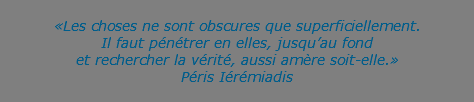  «Les choses ne sont obscures que superficiellement. Il faut pénétrer en elles, jusqu’au fond  et rechercher la vérité, aussi amère soit-elle.» Péris Iérémiadis 