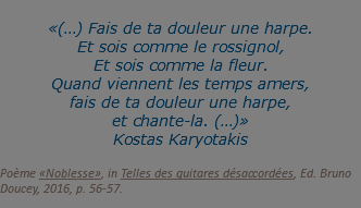 «(…) Fais de ta douleur une harpe. Et sois comme le rossignol, Et sois comme la fleur. Quand viennent les temps amers, fais de ta douleur une harpe, et chante-la. (…)» Kostas Karyotakis
 Poème «Noblesse», in Telles des guitares désaccordées, Ed. Bruno Doucey, 2016, p. 56-57.