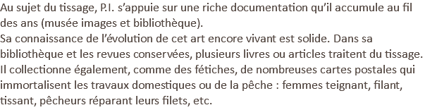 Au sujet du tissage, P.I. s’appuie sur une riche documentation qu’il accumule au fil des ans (musée images et bibliothèque).
Sa connaissance de l’évolution de cet art encore vivant est solide. Dans sa bibliothèque et les revues conservées, plusieurs livres ou articles traitent du tissage. Il collectionne également, comme des fétiches, de nombreuses cartes postales qui immortalisent les travaux domestiques ou de la pêche : femmes teignant, filant, tissant, pêcheurs réparant leurs filets, etc.
