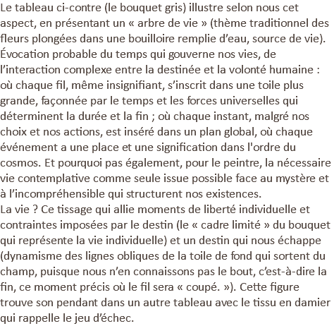 Le tableau ci-contre (le bouquet gris) illustre selon nous cet aspect, en présentant un « arbre de vie » (thème traditionnel des fleurs plongées dans une bouilloire remplie d’eau, source de vie). Évocation probable du temps qui gouverne nos vies, de l’interaction complexe entre la destinée et la volonté humaine : où chaque fil, même insignifiant, s’inscrit dans une toile plus grande, façonnée par le temps et les forces universelles qui déterminent la durée et la fin ; où chaque instant, malgré nos choix et nos actions, est inséré dans un plan global, où chaque événement a une place et une signification dans l'ordre du cosmos. Et pourquoi pas également, pour le peintre, la nécessaire vie contemplative comme seule issue possible face au mystère et à l’incompréhensible qui structurent nos existences. La vie ? Ce tissage qui allie moments de liberté individuelle et contraintes imposées par le destin (le « cadre limité » du bouquet qui représente la vie individuelle) et un destin qui nous échappe (dynamisme des lignes obliques de la toile de fond qui sortent du champ, puisque nous n’en connaissons pas le bout, c’est-à-dire la fin, ce moment précis où le fil sera « coupé. »). Cette figure trouve son pendant dans un autre tableau avec le tissu en damier qui rappelle le jeu d’échec.