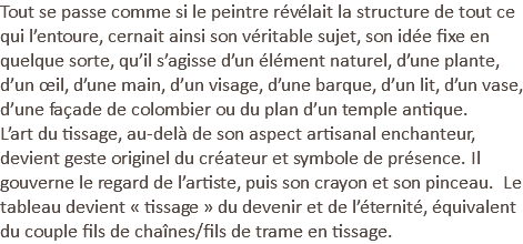 Tout se passe comme si le peintre révélait la structure de tout ce qui l’entoure, cernait ainsi son véritable sujet, son idée fixe en quelque sorte, qu’il s’agisse d’un élément naturel, d’une plante, d’un œil, d’une main, d’un visage, d’une barque, d’un lit, d’un vase, d’une façade de colombier ou du plan d’un temple antique. L’art du tissage, au-delà de son aspect artisanal enchanteur, devient geste originel du créateur et symbole de présence. Il gouverne le regard de l’artiste, puis son crayon et son pinceau. Le tableau devient « tissage » du devenir et de l’éternité, équivalent du couple fils de chaînes/fils de trame en tissage.
