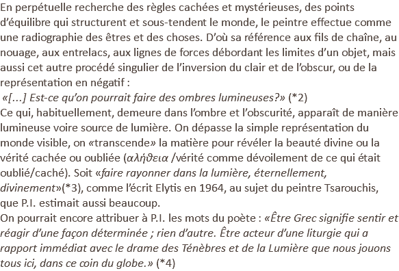 En perpétuelle recherche des règles cachées et mystérieuses, des points d’équilibre qui structurent et sous-tendent le monde, le peintre effectue comme une radiographie des êtres et des choses. D’où sa référence aux fils de chaîne, au nouage, aux entrelacs, aux lignes de forces débordant les limites d’un objet, mais aussi cet autre procédé singulier de l’inversion du clair et de l’obscur, ou de la représentation en négatif : «[...] Est-ce qu’on pourrait faire des ombres lumineuses?» (*2) Ce qui, habituellement, demeure dans l’ombre et l’obscurité, apparaît de manière lumineuse voire source de lumière. On dépasse la simple représentation du monde visible, on «transcende» la matière pour révéler la beauté divine ou la vérité cachée ou oubliée (αλήθεια /vérité comme dévoilement de ce qui était oublié/caché). Soit «faire rayonner dans la lumière, éternellement, divinement»(*3), comme l’écrit Elytis en 1964, au sujet du peintre Tsarouchis, que P.I. estimait aussi beaucoup. On pourrait encore attribuer à P.I. les mots du poète : «Être Grec signifie sentir et réagir d’une façon déterminée ; rien d’autre. Être acteur d’une liturgie qui a rapport immédiat avec le drame des Ténèbres et de la Lumière que nous jouons tous ici, dans ce coin du globe.» (*4) 