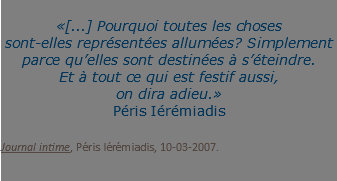  «[...] Pourquoi toutes les choses  sont-elles représentées allumées? Simplement parce qu’elles sont destinées à s’éteindre. Et à tout ce qui est festif aussi, on dira adieu.» Péris Iérémiadis Journal intime, Péris Iérémiadis, 10-03-2007. 