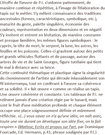 L’étoffe de l’œuvre de P.I. s’ordonne patiemment, de manière continue et répétitive, à l’image de l’élaboration du tapis sur le métier. S’y mêlent connaissance des traditions ancestrales (formes, caractéristiques, symbolique, etc.), maturité du geste, palette singulière, économie des couleurs, représentation en deux dimensions et en négatif. S’y invitent et entrent en lévitation, de manière constante et presque familière, les mêmes figures symboliques : le cyprès, la tête de mort, le serpent, la lune, les astres, les feuilles et les poissons. Celles-ci gravitent autour des petits et grands véhicules flottants et de passage, autour des arbres de vie et de Saint Georges, figure tutélaire qui tient le mal à distance avec sa lance. Cette continuité thématique et plastique signe la singularité du cheminement de l’artiste qui déroule inlassablement son fil ininterrompu, tout en conférant à l’œuvre sa cohérence et sa solidité. Il « fait œuvre » comme on réalise un tapis. Une œuvre cohérente et constante. Les tableaux de P.I. ne relèvent jamais d’une création régie par le hasard, mais sont le fruit d’une méditation profonde et chaque élément occupe une place soigneusement définie et mûrement réfléchie. «(…) vous savez on n’a qu’une idée, on naît avec, toute une vie durant on développe son idée fixe, on la fait respirer.» (Matisse, Ecrits et propos sur l’art, par Dominique Fourcade, Ed. Hermann, p.41, phrase soulignée par P.I.)