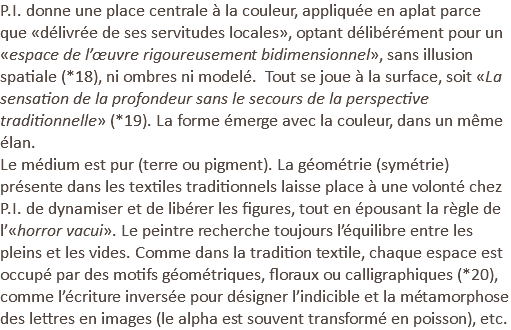 P.I. donne une place centrale à la couleur, appliquée en aplat parce que «délivrée de ses servitudes locales», optant délibérément pour un «espace de l’œuvre rigoureusement bidimensionnel», sans illusion spatiale (*18), ni ombres ni modelé. Tout se joue à la surface, soit «La sensation de la profondeur sans le secours de la perspective traditionnelle» (*19). La forme émerge avec la couleur, dans un même élan. Le médium est pur (terre ou pigment). La géométrie (symétrie) présente dans les textiles traditionnels laisse place à une volonté chez P.I. de dynamiser et de libérer les figures, tout en épousant la règle de l’«horror vacui». Le peintre recherche toujours l’équilibre entre les pleins et les vides. Comme dans la tradition textile, chaque espace est occupé par des motifs géométriques, floraux ou calligraphiques (*20), comme l’écriture inversée pour désigner l’indicible et la métamorphose des lettres en images (le alpha est souvent transformé en poisson), etc.