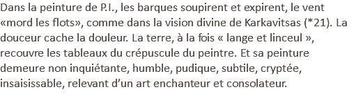 Dans la peinture de P.I., les barques soupirent et expirent, le vent «mord les flots», comme dans la vision divine de Karkavitsas (*21). La douceur cache la douleur. La terre, à la fois « lange et linceul », recouvre les tableaux du crépuscule du peintre. Et sa peinture demeure non inquiétante, humble, pudique, subtile, cryptée, insaisissable, relevant d’un art enchanteur et consolateur.
