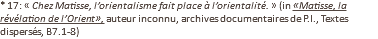 * 17: « Chez Matisse, l’orientalisme fait place à l’orientalité. » (in «Matisse, la révélation de l’Orient», auteur inconnu, archives documentaires de P.I., Textes dispersés, B7.1-8)