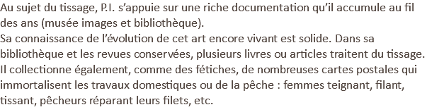 Au sujet du tissage, P.I. s’appuie sur une riche documentation qu’il accumule au fil des ans (musée images et bibliothèque).
Sa connaissance de l’évolution de cet art encore vivant est solide. Dans sa bibliothèque et les revues conservées, plusieurs livres ou articles traitent du tissage. Il collectionne également, comme des fétiches, de nombreuses cartes postales qui immortalisent les travaux domestiques ou de la pêche : femmes teignant, filant, tissant, pêcheurs réparant leurs filets, etc.
