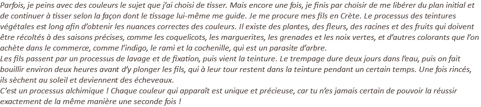 Parfois, je peins avec des couleurs le sujet que j’ai choisi de tisser. Mais encore une fois, je finis par choisir de me libérer du plan initial et de continuer à tisser selon la façon dont le tissage lui-même me guide. Je me procure mes fils en Crète. Le processus des teintures végétales est long afin d’obtenir les nuances correctes des couleurs. Il existe des plantes, des fleurs, des racines et des fruits qui doivent être récoltés à des saisons précises, comme les coquelicots, les marguerites, les grenades et les noix vertes, et d’autres colorants que l’on achète dans le commerce, comme l’indigo, le rami et la cochenille, qui est un parasite d’arbre. Les fils passent par un processus de lavage et de fixation, puis vient la teinture. Le trempage dure deux jours dans l’eau, puis on fait bouillir environ deux heures avant d’y plonger les fils, qui à leur tour restent dans la teinture pendant un certain temps. Une fois rincés, ils sèchent au soleil et deviennent des écheveaux. C’est un processus alchimique ! Chaque couleur qui apparaît est unique et précieuse, car tu n’es jamais certain de pouvoir la réussir exactement de la même manière une seconde fois !